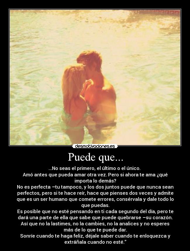 Puede que... - ...No seas el primero, el último o el único. 
Amó antes que pueda amar otra vez. Pero si ahora te ama ¿qué
importa lo demás?
No es perfecta –tu tampoco, y los dos juntos puede que nunca sean
perfectos, pero si te hace reír, hace que pienses dos veces y admite
que es un ser humano que comete errores, consérvala y dale todo lo
que puedas.
Es posible que no esté pensando en ti cada segundo del día, pero te
dará una parte de ella que sabe que puede quebrarse –su corazón.
Así que no la lastimes, no la cambies, no la analices y no esperes
más de lo que te puede dar.
Sonríe cuando te haga feliz, déjale saber cuando te enloquezca y
extráñala cuando no esté.”