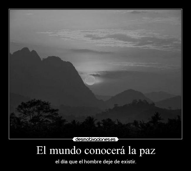 El mundo conocerá la paz - el día que el hombre deje de existir.