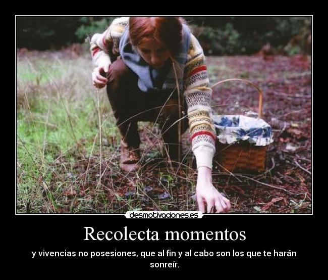 Recolecta momentos - y vivencias no posesiones, que al fin y al cabo son los que te harán sonreír.