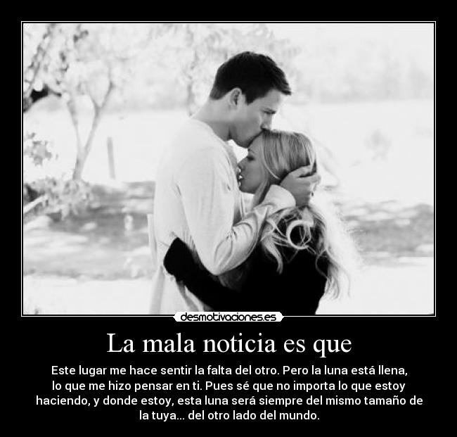 La mala noticia es que - Este lugar me hace sentir la falta del otro. Pero la luna está llena,
lo que me hizo pensar en ti. Pues sé que no importa lo que estoy
haciendo, y donde estoy, esta luna será siempre del mismo tamaño de
la tuya... del otro lado del mundo.