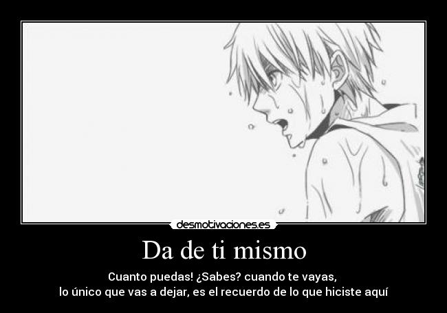 Da de ti mismo - Cuanto puedas! ¿Sabes? cuando te vayas, 
lo único que vas a dejar, es el recuerdo de lo que hiciste aquí