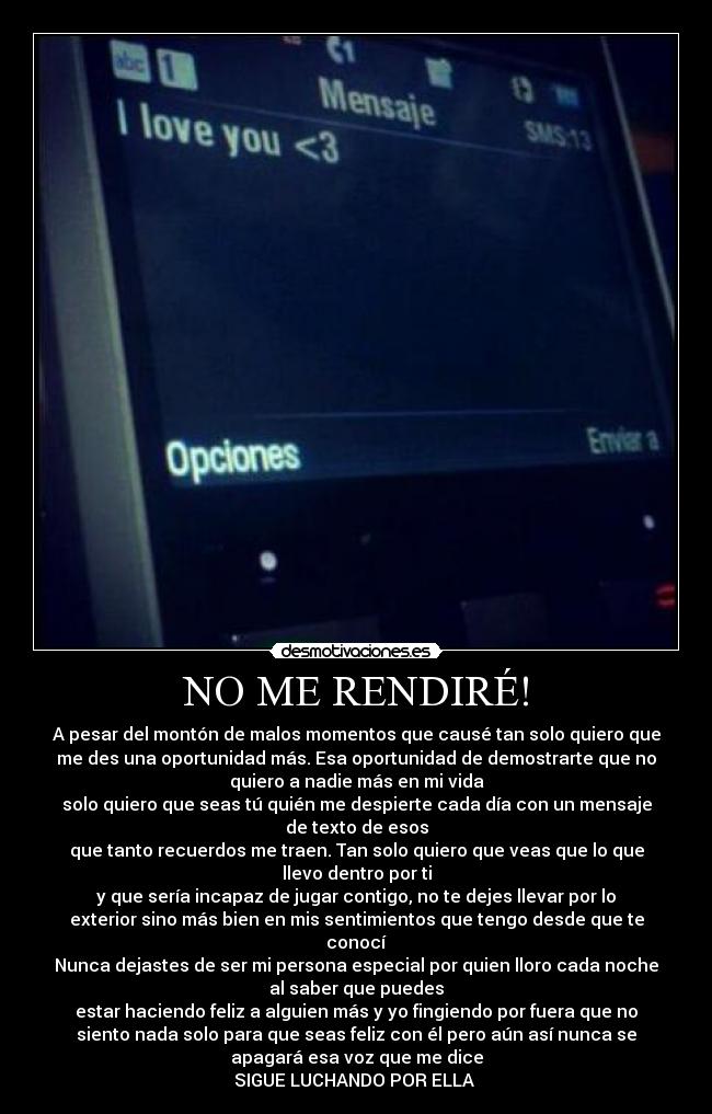 NO ME RENDIRÉ! - A pesar del montón de malos momentos que causé tan solo quiero que
me des una oportunidad más. Esa oportunidad de demostrarte que no
quiero a nadie más en mi vida
solo quiero que seas tú quién me despierte cada día con un mensaje
de texto de esos
que tanto recuerdos me traen. Tan solo quiero que veas que lo que
llevo dentro por ti
y que sería incapaz de jugar contigo, no te dejes llevar por lo
exterior sino más bien en mis sentimientos que tengo desde que te
conocí
Nunca dejastes de ser mi persona especial por quien lloro cada noche
al saber que puedes
estar haciendo feliz a alguien más y yo fingiendo por fuera que no
siento nada solo para que seas feliz con él pero aún así nunca se
apagará esa voz que me dice
SIGUE LUCHANDO POR ELLA ♥