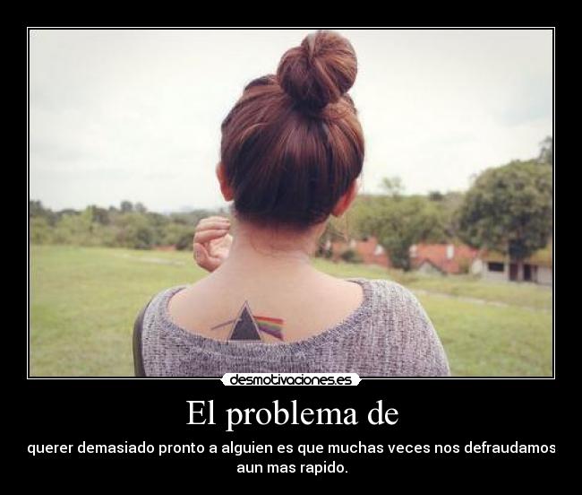 El problema de - querer demasiado pronto a alguien es que muchas veces nos defraudamos
aun mas rapido.