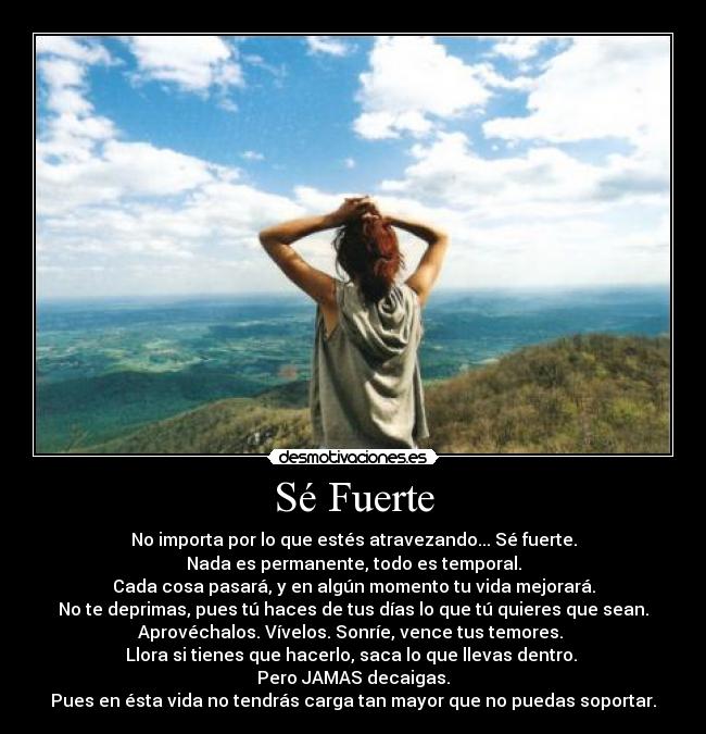 Sé Fuerte - No importa por lo que estés atravezando... Sé fuerte.
Nada es permanente, todo es temporal.
Cada cosa pasará, y en algún momento tu vida mejorará.
No te deprimas, pues tú haces de tus días lo que tú quieres que sean.
Aprovéchalos. Vívelos. Sonríe, vence tus temores.
Llora si tienes que hacerlo, saca lo que llevas dentro.
Pero JAMAS decaigas.
Pues en ésta vida no tendrás carga tan mayor que no puedas soportar.