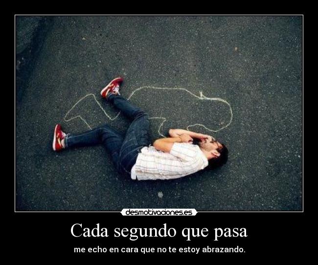 Cada segundo que pasa - me echo en cara que no te estoy abrazando.