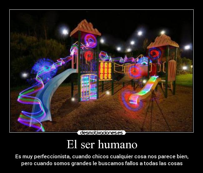 El ser humano - Es muy perfeccionista, cuando chicos cualquier cosa nos parece bien,
pero cuando somos grandes le buscamos fallos a todas las cosas
