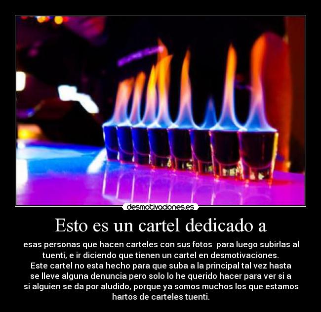 Esto es un cartel dedicado a - esas personas que hacen carteles con sus fotos para luego subirlas al
tuenti, e ir diciendo que tienen un cartel en desmotivaciones.
Este cartel no esta hecho para que suba a la principal tal vez hasta
se lleve alguna denuncia pero solo lo he querido hacer para ver si a
si alguien se da por aludido, porque ya somos muchos los que estamos
hartos de carteles tuenti.