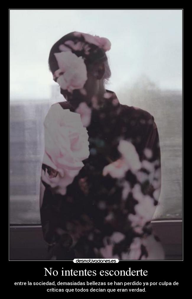 No intentes esconderte - entre la sociedad, demasiadas bellezas se han perdido ya por culpa de
críticas que todos decían que eran verdad.