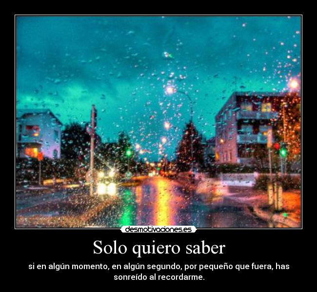 Solo quiero saber - si en algún momento, en algún segundo, por pequeño que fuera, has
sonreído al recordarme.