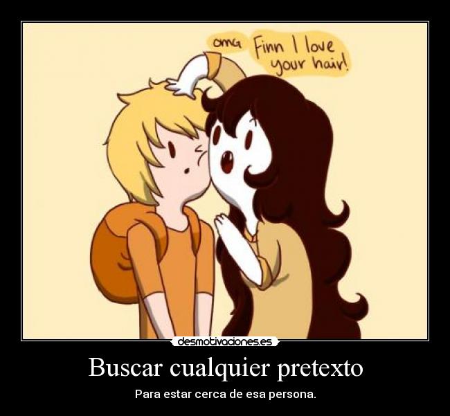 Buscar cualquier pretexto - Para estar cerca de esa persona.