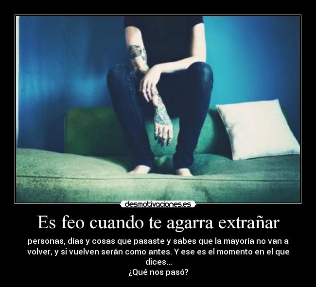 Es feo cuando te agarra extrañar - personas, días y cosas que pasaste y sabes que la mayoría no van a
volver, y si vuelven serán como antes. Y ese es el momento en el que
dices...
¿Qué nos pasó?