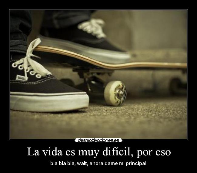 La vida es muy difícil, por eso - bla bla bla, walt, ahora dame mi principal.