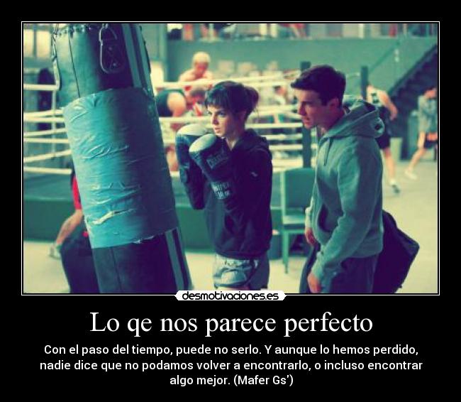 Lo qe nos parece perfecto - Con el paso del tiempo, puede no serlo. Y aunque lo hemos perdido,
nadie dice que no podamos volver a encontrarlo, o incluso encontrar
algo mejor. (Mafer Gs)