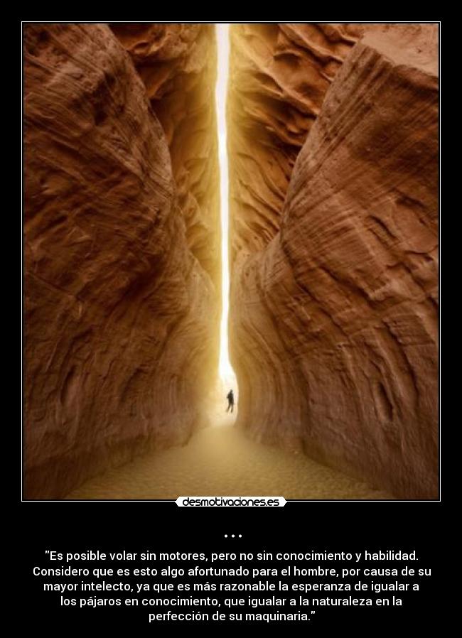 ... - Es posible volar sin motores, pero no sin conocimiento y habilidad.
Considero que es esto algo afortunado para el hombre, por causa de su
mayor intelecto, ya que es más razonable la esperanza de igualar a
los pájaros en conocimiento, que igualar a la naturaleza en la
perfección de su maquinaria.