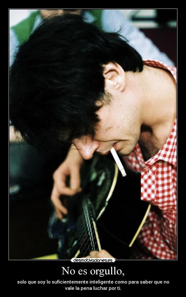 No es orgullo, - solo que soy lo suficientemente inteligente como para saber que no
vale la pena luchar por ti.