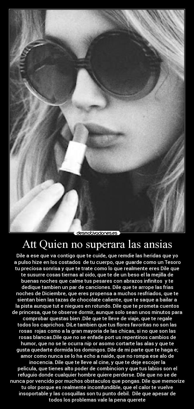 Att Quien no superara las ansias - Dile a ese que va contigo que te cuide, que remdie las heridas que yo
a pulso hize en los costados  de tu cuerpo, que guarde como un Tesoro
tu preciosa sonrisa y que te trate como lo que realmente eres Dile que
te susurre cosas tiernas al oido, que te de un beso el la mejilla de
buenas noches que calme tus pesares con abrazos infinitos  y te
dedique tambien un par de canciones. Dile que te arrope las frias
noches de Diciembre, que eres propensa a muchos resfriados, que te
sientan bien las tazas de chocolate caliente, que te saque a bailar a
la pista aunque tut e niegues en rotundo. Dile que te prometa cuentos
de princesa, que te observe dormir, aunque solo sean unos minutos para
comprobar questas bien .Dile que te lleve de viaje, que te regale
todos los caprichos. DiLe tambien que tus flores favoritas no son las
rosas  rojas como a la gran mayoria de las chicas, si no que son las
rosas blancas.Dile que no se enfade port us repentinos cambios de
humor, que no se le ocurra nip or asomo cortarte las alas y que te
gusta quedarte dormida los domingos. Dile de mi parte que te haga e;
amor como nunca se lo ha echo a naide, que no rompa ese alo de
inocencia. Dile que te lleve al cine, y que te deje escojer la
pelicula, que tienes alto poder de combincion y que tus labios son el
refuguio donde cualquier hombre quiere perderse. Dile que no se de
nunca por vencido por muchos obstaculos que pongas. Dile que memorize
tu olor porque es realmente incomfundible, que el calor te vuelve
insoportable y las cosquillas son tu punto debil.  Dile que apesar de
todos los problemas vale la pena querete