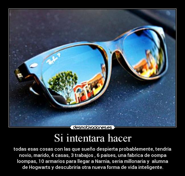 Si intentara hacer - todas esas cosas con las que sueño despierta probablemente, tendría
novio, marido, 4 casas, 3 trabajos , 6 países, una fabrica de oompa
loompas, 10 armarios para llegar a Narnia, seria millonaria y alumna
de Hogwarts y descubriría otra nueva forma de vida inteligente.