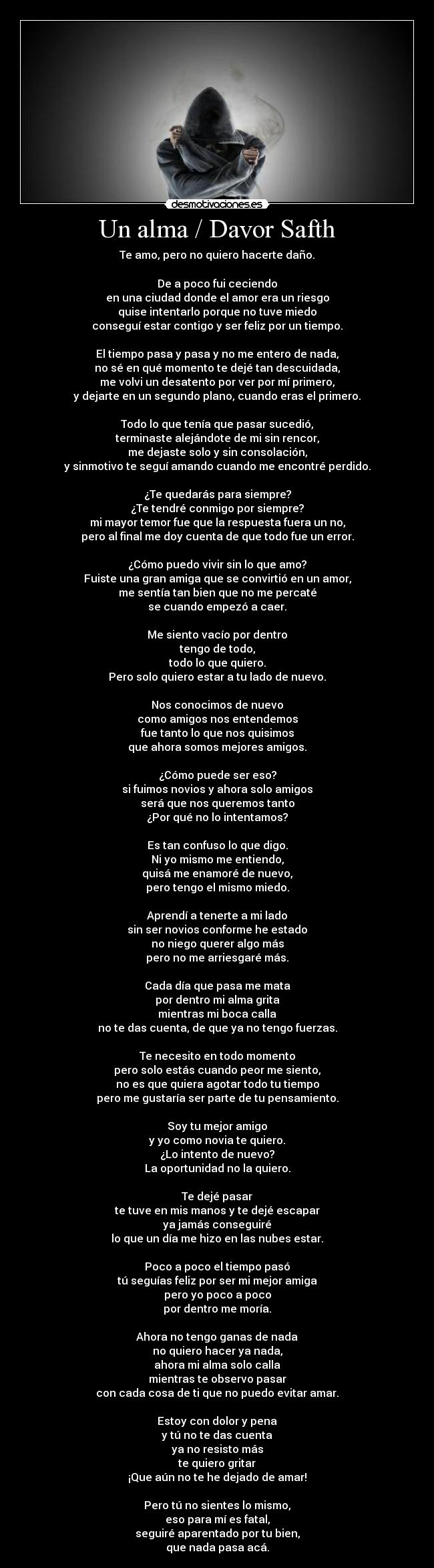 Un alma / Davor Safth - Te amo, pero no quiero hacerte daño.

De a poco fui ceciendo
en una ciudad donde el amor era un riesgo
quise intentarlo porque no tuve miedo
conseguí estar contigo y ser feliz por un tiempo.

El tiempo pasa y pasa y no me entero de nada,
no sé en qué momento te dejé tan descuidada,
me volvi un desatento por ver por mí primero,
y dejarte en un segundo plano, cuando eras el primero.

Todo lo que tenía que pasar sucedió,
terminaste alejándote de mi sin rencor,
me dejaste solo y sin consolación,
y sinmotivo te seguí amando cuando me encontré perdido.

¿Te quedarás para siempre?
¿Te tendré conmigo por siempre?
mi mayor temor fue que la respuesta fuera un no,
pero al final me doy cuenta de que todo fue un error.

¿Cómo puedo vivir sin lo que amo?
Fuiste una gran amiga que se convirtió en un amor,
me sentía tan bien que no me percaté
se cuando empezó a caer.

Me siento vacío por dentro
tengo de todo,
todo lo que quiero.
Pero solo quiero estar a tu lado de nuevo.

Nos conocimos de nuevo
como amigos nos entendemos
fue tanto lo que nos quisimos
que ahora somos mejores amigos.

¿Cómo puede ser eso?
si fuimos novios y ahora solo amigos
será que nos queremos tanto
¿Por qué no lo intentamos?

Es tan confuso lo que digo.
Ni yo mismo me entiendo,
quisá me enamoré de nuevo,
pero tengo el mismo miedo.

Aprendí a tenerte a mi lado
sin ser novios conforme he estado
no niego querer algo más
pero no me arriesgaré más.

Cada día que pasa me mata
por dentro mi alma grita
mientras mi boca calla
no te das cuenta, de que ya no tengo fuerzas.

Te necesito en todo momento
pero solo estás cuando peor me siento,
no es que quiera agotar todo tu tiempo
pero me gustaría ser parte de tu pensamiento.

Soy tu mejor amigo
y yo como novia te quiero.
¿Lo intento de nuevo?
La oportunidad no la quiero.

Te dejé pasar
te tuve en mis manos y te dejé escapar
ya jamás conseguiré
lo que un día me hizo en las nubes estar.

Poco a poco el tiempo pasó
tú seguías feliz por ser mi mejor amiga
pero yo poco a poco
por dentro me moría.

Ahora no tengo ganas de nada
no quiero hacer ya nada,
ahora mi alma solo calla
mientras te observo pasar
con cada cosa de ti que no puedo evitar amar.

Estoy con dolor y pena
y tú no te das cuenta
ya no resisto más
te quiero gritar
¡Que aún no te he dejado de amar!

Pero tú no sientes lo mismo,
eso para mí es fatal,
seguiré aparentado por tu bien,
que nada pasa acá.