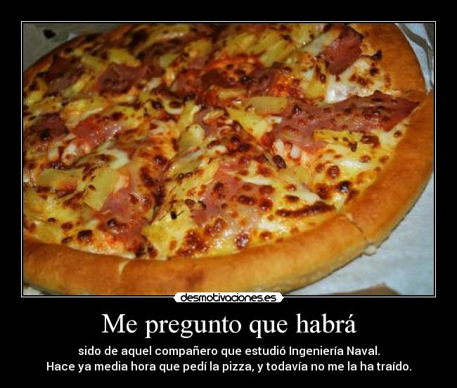 Me pregunto que habrá - sido de aquel compañero que estudió Ingeniería Naval.
Hace ya media hora que pedí la pizza, y todavía no me la ha traído.