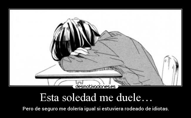 Esta soledad me duele… - Pero de seguro me dolería igual si estuviera rodeado de idiotas.