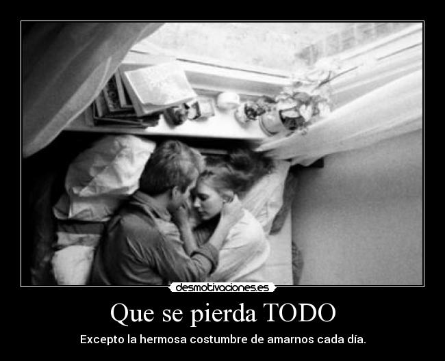 Que se pierda TODO - Excepto la hermosa costumbre de amarnos cada día.