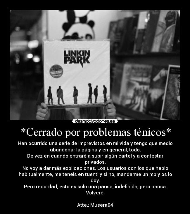 *Cerrado por problemas ténicos* - Han ocurrido una serie de imprevistos en mi vida y tengo que medio
abandonar la página y en general, todo.
De vez en cuando entraré a subir algún cartel y a contestar
privados.
No voy a dar más explicaciones. Los usuarios con los que hablo
habitualmente, me teneis en tuenti y si no, mandarme un mp y os lo
doy.
Pero recordad, esto es solo una pausa, indefinida, pero pausa.
Volveré.
Atte.: Musera94
