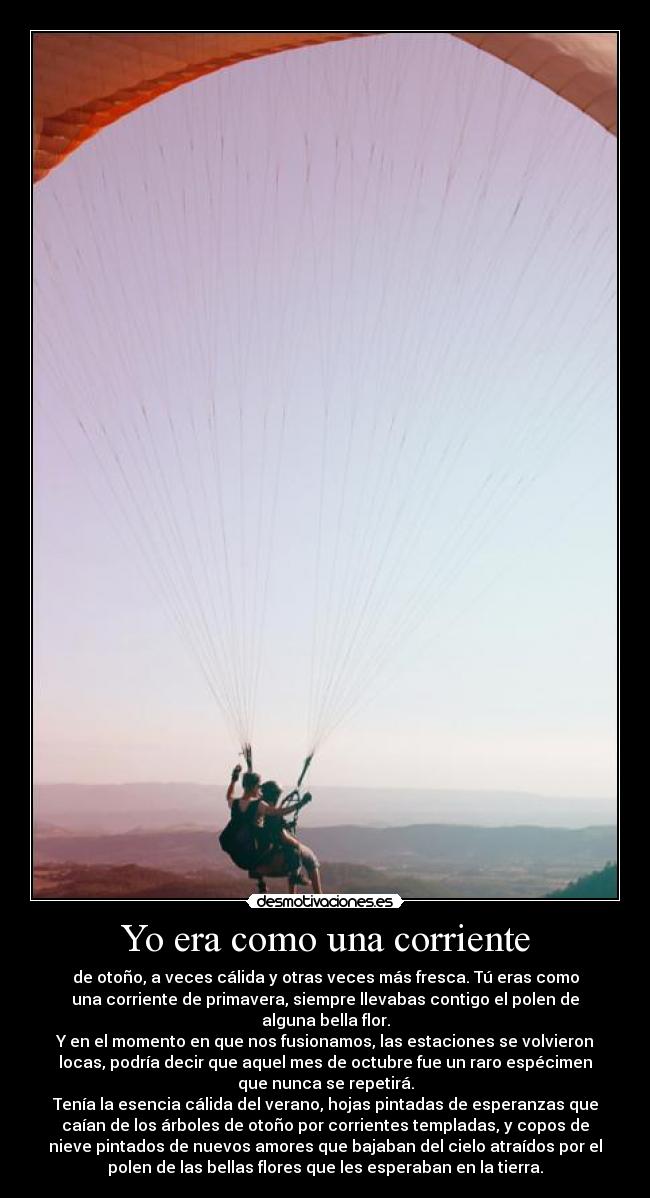 Yo era como una corriente - de otoño, a veces cálida y otras veces más fresca. Tú eras como
una corriente de primavera, siempre llevabas contigo el polen de
alguna bella flor.
Y en el momento en que nos fusionamos, las estaciones se volvieron
locas, podría decir que aquel mes de octubre fue un raro espécimen
que nunca se repetirá.
Tenía la esencia cálida del verano, hojas pintadas de esperanzas que
caían de los árboles de otoño por corrientes templadas, y copos de
nieve pintados de nuevos amores que bajaban del cielo atraídos por el
polen de las bellas flores que les esperaban en la tierra.