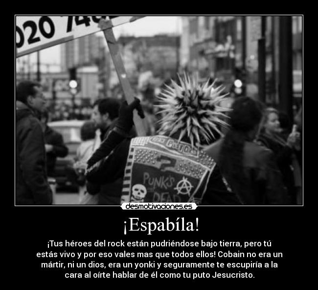 ¡Espabíla! - ¡Tus héroes del rock están pudriéndose bajo tierra, pero tú
estás vivo y por eso vales mas que todos ellos! Cobain no era un
mártir, ni un dios, era un yonki y seguramente te escupiría a la
cara al oírte hablar de él como tu puto Jesucristo.