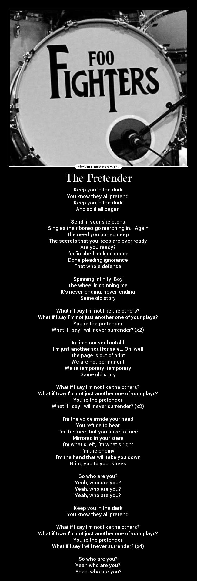The Pretender - Keep you in the dark 
You know they all pretend 
Keep you in the dark 
And so it all began 

Send in your skeletons 
Sing as their bones go marching in... Again 
The need you buried deep 
The secrets that you keep are ever ready 
Are you ready? 
Im finished making sense 
Done pleading ignorance 
That whole defense 

Spinning infinity, Boy 
The wheel is spinning me 
Its never-ending, never-ending 
Same old story 

What if I say Im not like the others? 
What if I say Im not just another one of your plays? 
Youre the pretender 
What if I say I will never surrender? (x2) 

In time our soul untold 
Im just another soul for sale... Oh, well 
The page is out of print 
We are not permanent 
Were temporary, temporary 
Same old story 

What if I say Im not like the others? 
What if I say Im not just another one of your plays? 
Youre the pretender 
What if I say I will never surrender? (x2) 

Im the voice inside your head 
You refuse to hear 
Im the face that you have to face 
Mirrored in your stare 
Im whats left, Im whats right 
Im the enemy 
Im the hand that will take you down 
Bring you to your knees 

So who are you? 
Yeah, who are you? 
Yeah, who are you? 
Yeah, who are you? 

Keep you in the dark 
You know they all pretend 

What if I say Im not like the others? 
What if I say Im not just another one of your plays? 
Youre the pretender 
What if I say I will never surrender? (x4) 

So who are you? 
Yeah who are you? 
Yeah, who are you?
