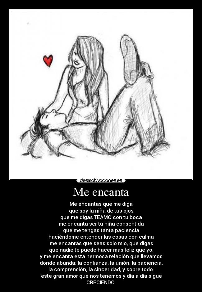 Me encanta - Me encantas que me diga
que soy la niña de tus ojos
que me digas TEAMO con tu boca
me encanta ser tu niña consentida
que me tengas tanta paciencia
haciéndome entender las cosas con calma
me encantas que seas solo mio, que digas
que nadie te puede hacer mas feliz que yo,
y me encanta esta hermosa relación que llevamos
donde abunda: la confianza, la unión, la paciencia,
la comprensión, la sinceridad, y sobre todo
este gran amor que nos tenemos y día a día sigue
CRECIENDO ♥