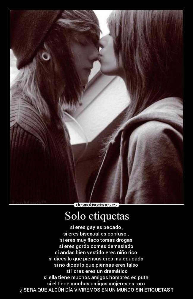 Solo etiquetas - si eres gay es pecado ,
si eres bisexual es confuso ,
si eres muy flaco tomas drogas
si eres gordo comes demasiado
si andas bien vestido eres niño rico
si dices lo que piensas eres maleducado
si no dices lo que piensas eres falso
si lloras eres un dramático
si ella tiene muchos amigos hombres es puta
si el tiene muchas amigas mujeres es raro
¿ SERA QUE ALGÚN DÍA VIVIREMOS EN UN MUNDO SIN ETIQUETAS ?