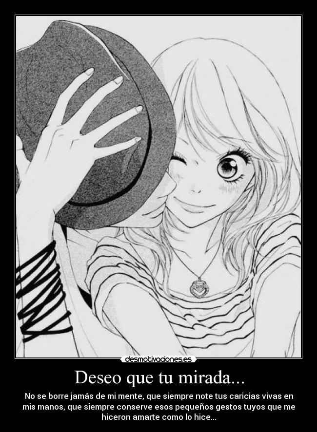 Deseo que tu mirada... - No se borre jamás de mi mente, que siempre note tus caricias vivas en
mis manos, que siempre conserve esos pequeños gestos tuyos que me
hiceron amarte como lo hice...