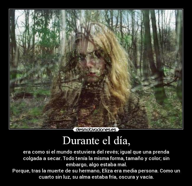 Durante el día, - era como si el mundo estuviera del revés; igual que una prenda
colgada a secar. Todo tenía la misma forma, tamaño y color; sin
embargo, algo estaba mal.
Porque, tras la muerte de su hermano, Eliza era media persona. Como un
cuarto sin luz, su alma estaba fría, oscura y vacía.