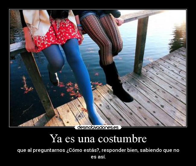 Ya es una costumbre - que al preguntarnos ¿Cómo estás?, responder bien, sabiendo que no es así.