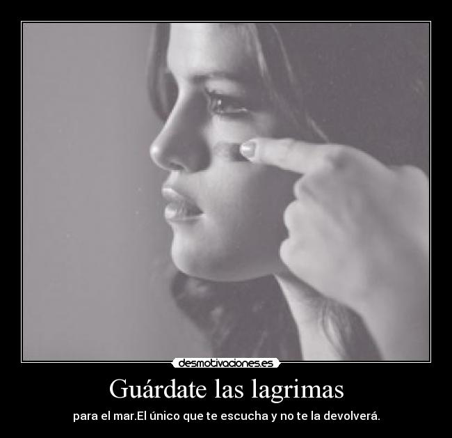 Guárdate las lagrimas - para el mar.El único que te escucha y no te la devolverá.