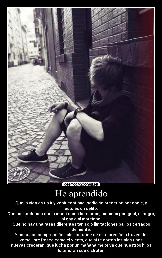 He aprendido - Que la vida es un ir y venir continuo, nadie se preocupa por nadie, y
esto es un delito.
Que nos podamos dar la mano como hermanos, amamos por igual, al negro,
al gay o al marciano.
Que no hay una razas diferentes tan solo limitaciones pa los cerrados
de mente.
Y no busco comprensión solo liberarme de esta presión a través del
verso libre fresco como el viento, que si te cortan las alas unas
nuevas crecerán, que lucha por un mañana mejor ya que nuestros hijos
lo tendrán que disfrutar.