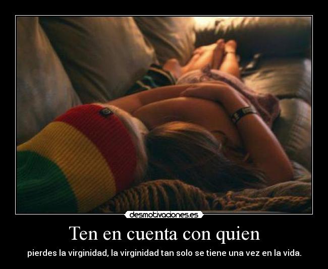 Ten en cuenta con quien - pierdes la virginidad, la virginidad tan solo se tiene una vez en la vida.