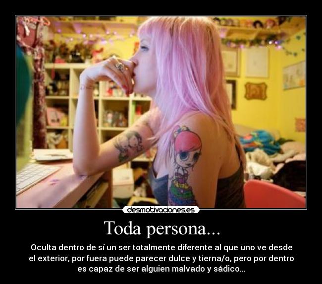 Toda persona... - Oculta dentro de sí un ser totalmente diferente al que uno ve desde
el exterior, por fuera puede parecer dulce y tierna/o, pero por dentro
es capaz de ser alguien malvado y sádico...