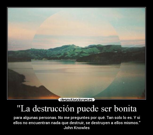 La destrucción puede ser bonita - para algunas personas. No me preguntes por qué. Tan solo lo es. Y si
ellos no encuentran nada que destruir, se destruyen a ellos mismos.”
John Knowles