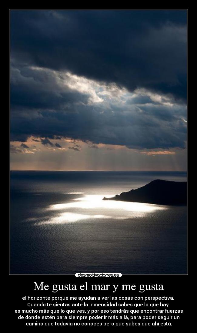 Me gusta el mar y me gusta - el horizonte porque me ayudan a ver las cosas con perspectiva. 
Cuando te sientas ante la inmensidad sabes que lo que hay 
es mucho más que lo que ves, y por eso tendrás que encontrar fuerzas
de donde estén para siempre poder ir más allá, para poder seguir un
camino que todavía no conoces pero que sabes que ahí está.