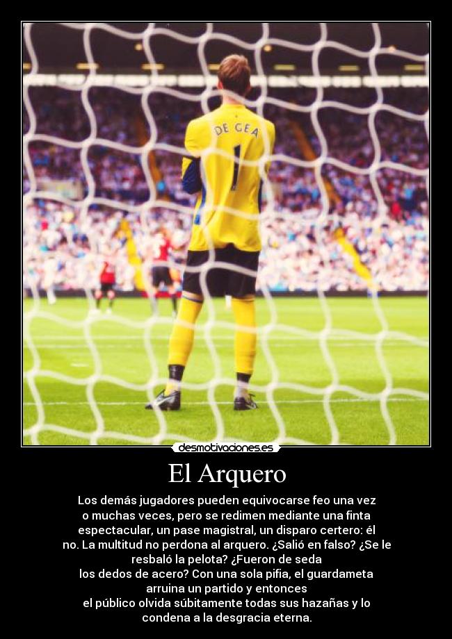 El Arquero - Los demás jugadores pueden equivocarse feo una vez
o muchas veces, pero se redimen mediante una finta
espectacular, un pase magistral, un disparo certero: él
no. La multitud no perdona al arquero. ¿Salió en falso? ¿Se le
resbaló la pelota? ¿Fueron de seda
los dedos de acero? Con una sola pifia, el guardameta
arruina un partido y entonces
el público olvida súbitamente todas sus hazañas y lo
condena a la desgracia eterna.