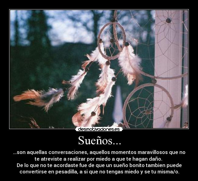 Sueños... - ...son aquellas conversaciones, aquellos momentos maravillosos que no
te atreviste a realizar por miedo a que te hagan daño.
De lo que no te acordaste fue de que un sueño bonito tambien puede
convertirse en pesadilla, a si que no tengas miedo y se tu misma/o.