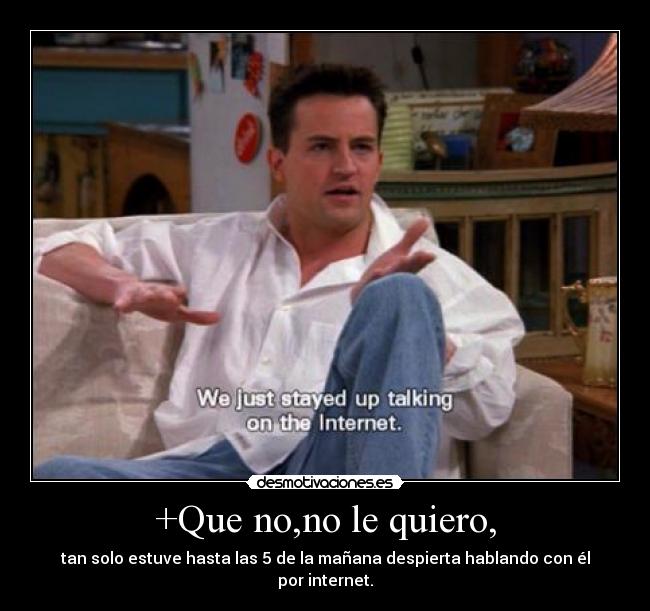 +Que no,no le quiero, - tan solo estuve hasta las 5 de la mañana despierta hablando con él por internet.