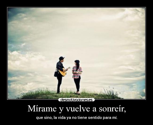 Mírame y vuelve a sonreír, - que sino, la vida ya no tiene sentido para mí.