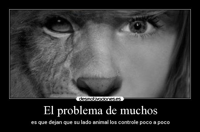 El problema de muchos - es que dejan que su lado animal los controle poco a poco