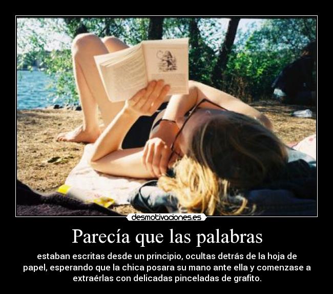 Parecía que las palabras - estaban escritas desde un principio, ocultas detrás de la hoja de
papel, esperando que la chica posara su mano ante ella y comenzase a
extraérlas con delicadas pinceladas de grafito.