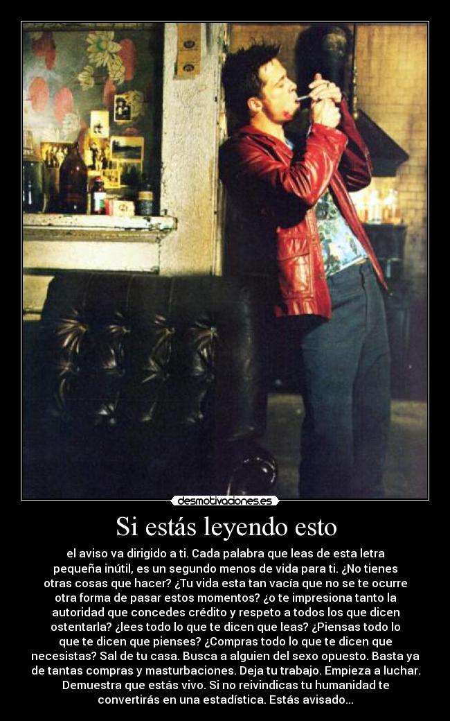 Si estás leyendo esto - el aviso va dirigido a ti. Cada palabra que leas de esta letra
pequeña inútil, es un segundo menos de vida para ti. ¿No tienes
otras cosas que hacer? ¿Tu vida esta tan vacía que no se te ocurre
otra forma de pasar estos momentos? ¿o te impresiona tanto la
autoridad que concedes crédito y respeto a todos los que dicen
ostentarla? ¿lees todo lo que te dicen que leas? ¿Piensas todo lo
que te dicen que pienses? ¿Compras todo lo que te dicen que
necesistas? Sal de tu casa. Busca a alguien del sexo opuesto. Basta ya
de tantas compras y masturbaciones. Deja tu trabajo. Empieza a luchar.
Demuestra que estás vivo. Si no reivindicas tu humanidad te
convertirás en una estadística. Estás avisado...