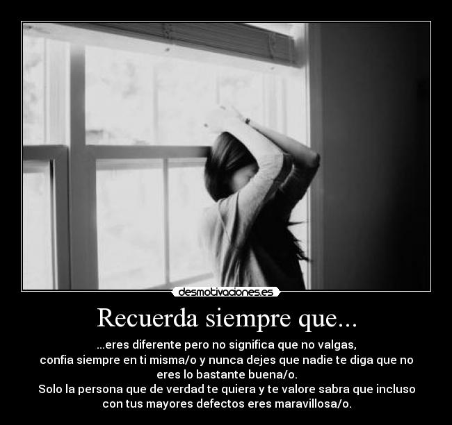 Recuerda siempre que... - ...eres diferente pero no significa que no valgas,
confia siempre en ti misma/o y nunca dejes que nadie te diga que no
eres lo bastante buena/o.
Solo la persona que de verdad te quiera y te valore sabra que incluso
con tus mayores defectos eres maravillosa/o.