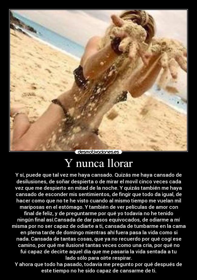 Y nunca llorar - Y sí, puede que tal vez me haya cansado. Quizás me haya cansado de
desilusiones, de soñar despierta o de mirar el movil cinco veces cada
vez que me despierto en mitad de la noche. Y quizás también me haya
cansado de esconder mis sentimientos, de fingir que todo da igual, de
hacer como que no te he visto cuando al mismo tiempo me vuelan mil
mariposas en el estómago. Y también de ver películas de amor con
final de feliz, y de preguntarme por qué yo todavía no he tenido
ningún final así.Cansada de dar pasos equivocados, de odiarme a mí
misma por no ser capaz de odiarte a ti, cansada de tumbarme en la cama
en plena tarde de domingo mientras ahí fuera pasa la vida como si
nada. Cansada de tantas cosas, que ya no recuerdo por qué cogí ese
camino, por qué me ilusioné tantas veces como una cría, por qué no
fui capaz de decirte aquel día que me pasaría la vida sentada a tu
lado sólo para oírte respirar.
Y ahora que todo ha pasado, todavía me pregunto por qué después de
este tiempo no he sido capaz de cansarme de ti.