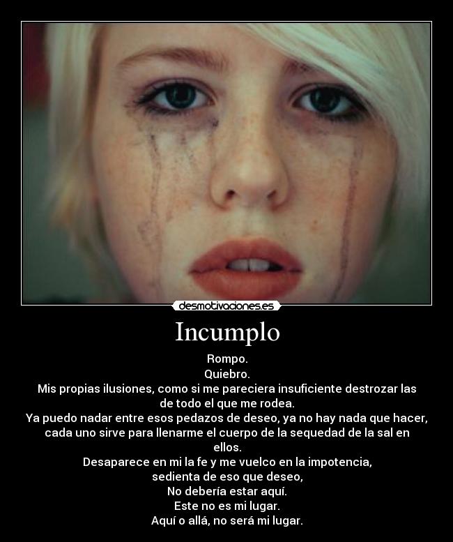 Incumplo - Rompo.
Quiebro.
Mis propias ilusiones, como si me pareciera insuficiente destrozar las
de todo el que me rodea.
Ya puedo nadar entre esos pedazos de deseo, ya no hay nada que hacer,
cada uno sirve para llenarme el cuerpo de la sequedad de la sal en
ellos.
Desaparece en mi la fe y me vuelco en la impotencia,
sedienta de eso que deseo,
No debería estar aquí.
Este no es mi lugar.
Aquí o allá, no será mi lugar.